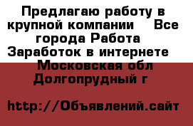 Предлагаю работу в крупной компании  - Все города Работа » Заработок в интернете   . Московская обл.,Долгопрудный г.